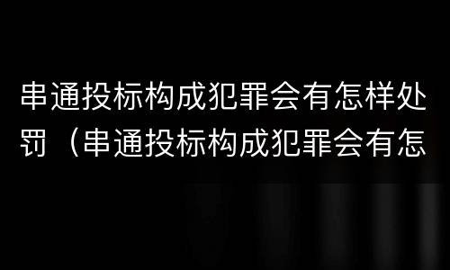 串通投标构成犯罪会有怎样处罚（串通投标构成犯罪会有怎样处罚呢）