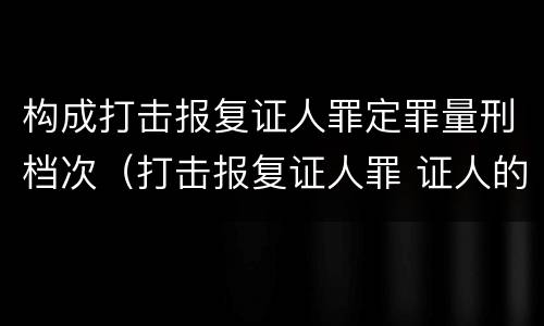 构成打击报复证人罪定罪量刑档次（打击报复证人罪 证人的范围）
