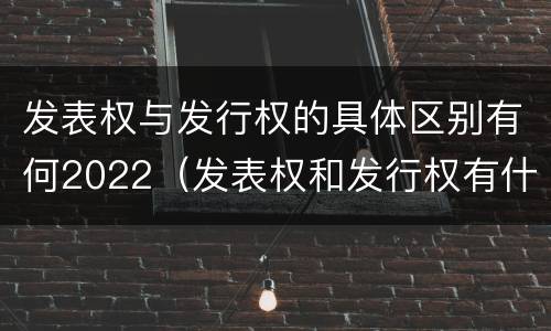 发表权与发行权的具体区别有何2022（发表权和发行权有什么区别）