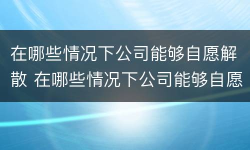 在哪些情况下公司能够自愿解散 在哪些情况下公司能够自愿解散公司
