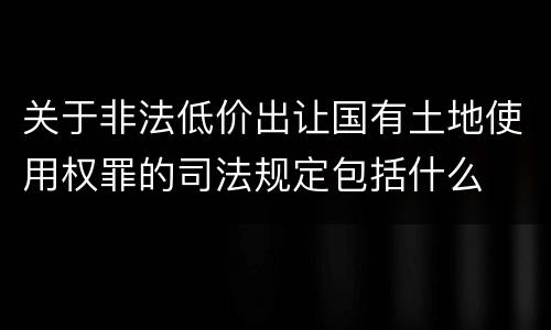 关于非法低价出让国有土地使用权罪的司法规定包括什么