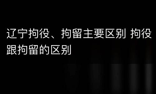 辽宁拘役、拘留主要区别 拘役跟拘留的区别