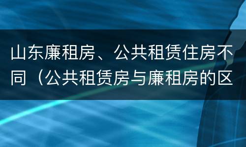 山东廉租房、公共租赁住房不同（公共租赁房与廉租房的区别）