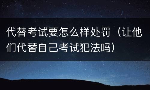 代替考试要怎么样处罚（让他们代替自己考试犯法吗）