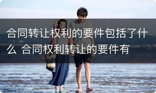合同转让权利的要件包括了什么 合同权利转让的要件有
