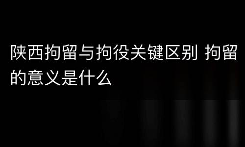 陕西拘留与拘役关键区别 拘留的意义是什么