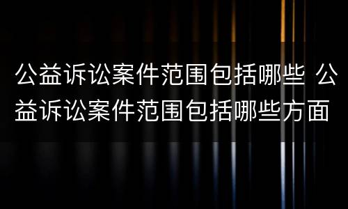 公益诉讼案件范围包括哪些 公益诉讼案件范围包括哪些方面