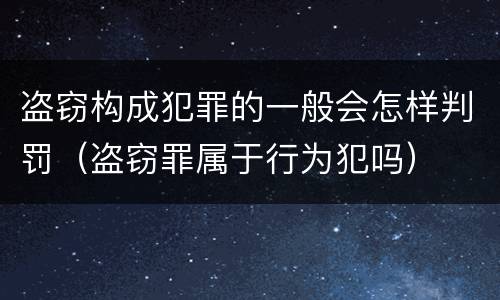 盗窃构成犯罪的一般会怎样判罚（盗窃罪属于行为犯吗）
