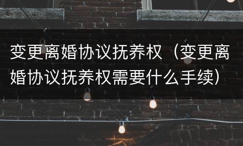 变更离婚协议抚养权（变更离婚协议抚养权需要什么手续）