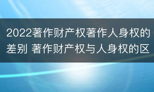 2022著作财产权著作人身权的差别 著作财产权与人身权的区别