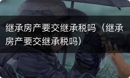 继承房产要交继承税吗（继承房产要交继承税吗）