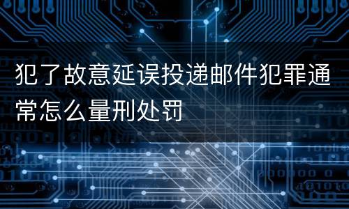 犯了故意延误投递邮件犯罪通常怎么量刑处罚