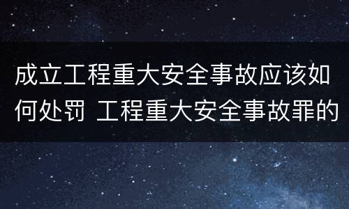 成立工程重大安全事故应该如何处罚 工程重大安全事故罪的处罚