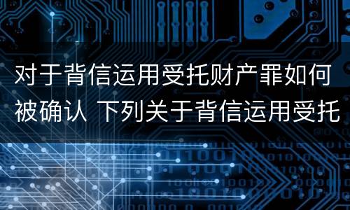 对于背信运用受托财产罪如何被确认 下列关于背信运用受托财产罪的说法中正确的是
