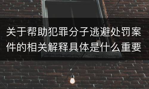 关于帮助犯罪分子逃避处罚案件的相关解释具体是什么重要内容