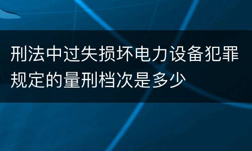 刑法中过失损坏电力设备犯罪规定的量刑档次是多少