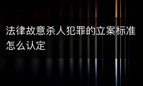 法律故意杀人犯罪的立案标准怎么认定
