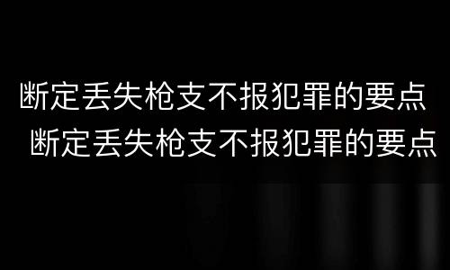 断定丢失枪支不报犯罪的要点 断定丢失枪支不报犯罪的要点包括