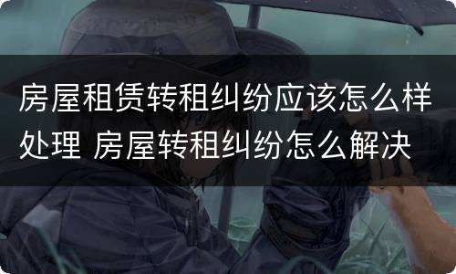 房屋租赁转租纠纷应该怎么样处理 房屋转租纠纷怎么解决