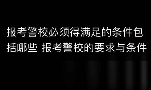 报考警校必须得满足的条件包括哪些 报考警校的要求与条件