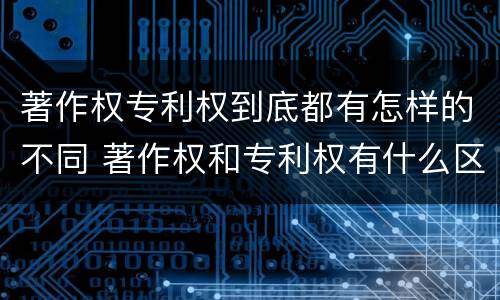 著作权专利权到底都有怎样的不同 著作权和专利权有什么区别
