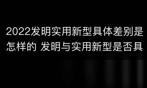 2022发明实用新型具体差别是怎样的 发明与实用新型是否具有实用性