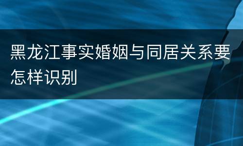 黑龙江事实婚姻与同居关系要怎样识别