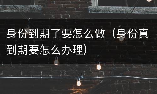 身份到期了要怎么做（身份真到期要怎么办理）