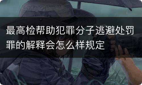 最高检帮助犯罪分子逃避处罚罪的解释会怎么样规定