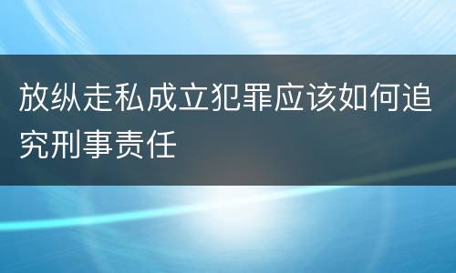 放纵走私成立犯罪应该如何追究刑事责任