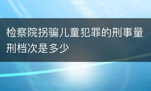 检察院拐骗儿童犯罪的刑事量刑档次是多少