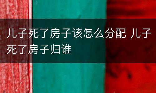 儿子死了房子该怎么分配 儿子死了房子归谁
