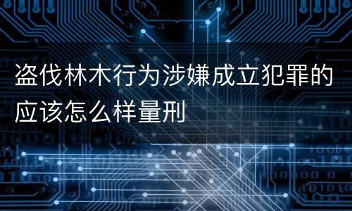 盗伐林木行为涉嫌成立犯罪的应该怎么样量刑