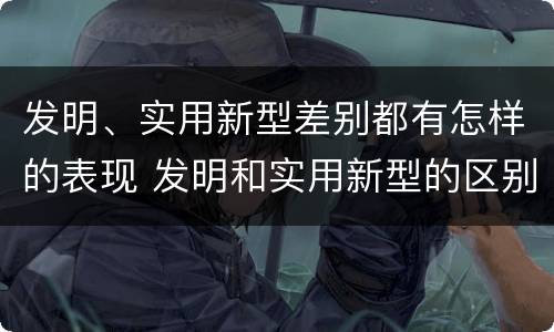 发明、实用新型差别都有怎样的表现 发明和实用新型的区别和联系有什么