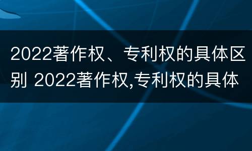 2022著作权、专利权的具体区别 2022著作权,专利权的具体区别是什么