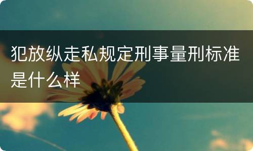犯放纵走私规定刑事量刑标准是什么样