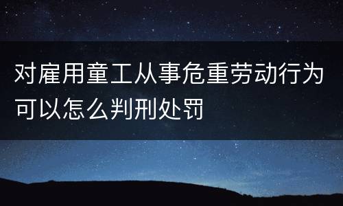 对雇用童工从事危重劳动行为可以怎么判刑处罚