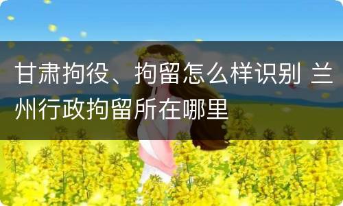甘肃拘役、拘留怎么样识别 兰州行政拘留所在哪里