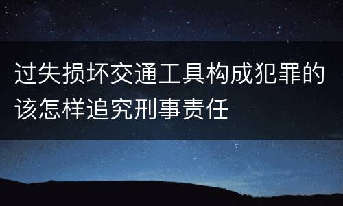 过失损坏交通工具构成犯罪的该怎样追究刑事责任