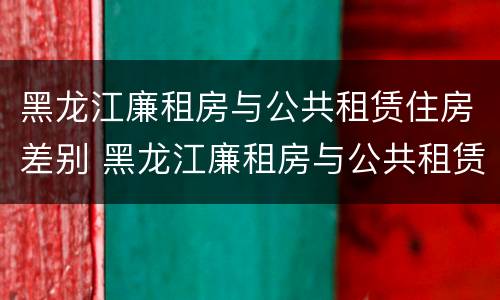 黑龙江廉租房与公共租赁住房差别 黑龙江廉租房与公共租赁住房差别多大