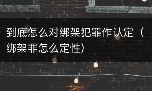 到底怎么对绑架犯罪作认定（绑架罪怎么定性）