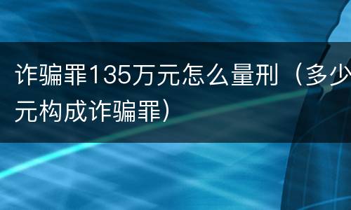 诈骗罪135万元怎么量刑（多少元构成诈骗罪）
