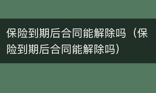保险到期后合同能解除吗（保险到期后合同能解除吗）