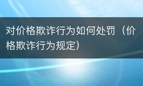 对价格欺诈行为如何处罚（价格欺诈行为规定）