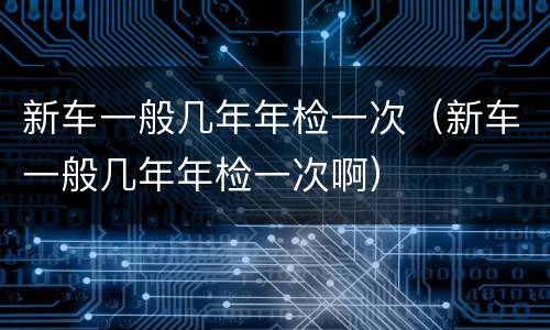 新车一般几年年检一次（新车一般几年年检一次啊）