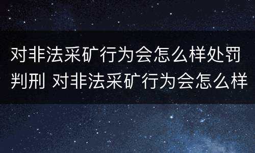对非法采矿行为会怎么样处罚判刑 对非法采矿行为会怎么样处罚判刑多久