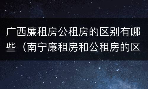 广西廉租房公租房的区别有哪些（南宁廉租房和公租房的区别）