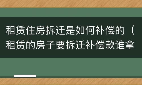 租赁住房拆迁是如何补偿的（租赁的房子要拆迁补偿款谁拿）