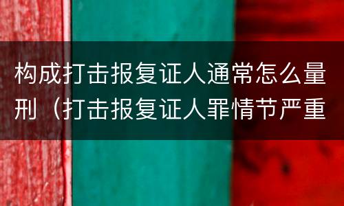 构成打击报复证人通常怎么量刑（打击报复证人罪情节严重）