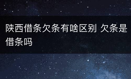 陕西借条欠条有啥区别 欠条是借条吗